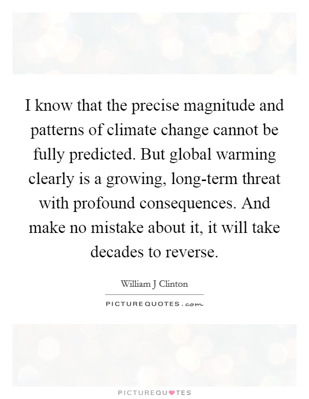 I know that the precise magnitude and patterns of climate change cannot be fully predicted. But global warming clearly is a growing, long-term threat with profound consequences. And make no mistake about it, it will take decades to reverse Picture Quote #1