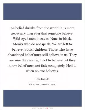 As belief shrinks from the world, it is more necessary than ever that someone believe. Wild-eyed men in caves. Nuns in black. Monks who do not speak. We are left to believe. Fools, children. Those who have abandoned belief must still believe in us. They are sure they are right not to believe but they know belief must not fade completely. Hell is when no one believes Picture Quote #1