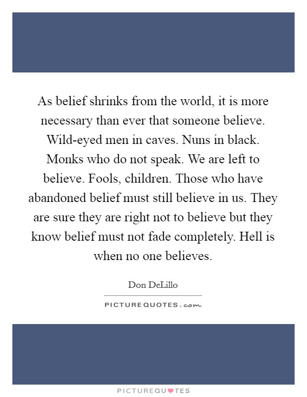 As belief shrinks from the world, it is more necessary than ever that someone believe. Wild-eyed men in caves. Nuns in black. Monks who do not speak. We are left to believe. Fools, children. Those who have abandoned belief must still believe in us. They are sure they are right not to believe but they know belief must not fade completely. Hell is when no one believes Picture Quote #1
