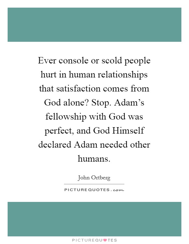 Ever console or scold people hurt in human relationships that satisfaction comes from God alone? Stop. Adam's fellowship with God was perfect, and God Himself declared Adam needed other humans Picture Quote #1