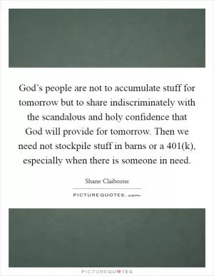 God’s people are not to accumulate stuff for tomorrow but to share indiscriminately with the scandalous and holy confidence that God will provide for tomorrow. Then we need not stockpile stuff in barns or a 401(k), especially when there is someone in need Picture Quote #1
