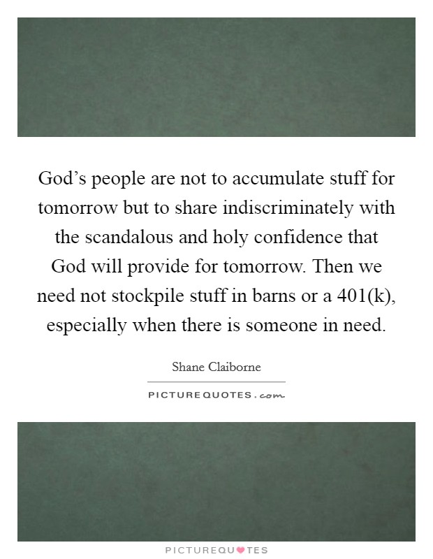 God's people are not to accumulate stuff for tomorrow but to share indiscriminately with the scandalous and holy confidence that God will provide for tomorrow. Then we need not stockpile stuff in barns or a 401(k), especially when there is someone in need Picture Quote #1