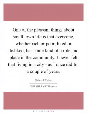 One of the pleasant things about small town life is that everyone, whether rich or poor, liked or disliked, has some kind of a role and place in the community. I never felt that living in a city - as I once did for a couple of years Picture Quote #1