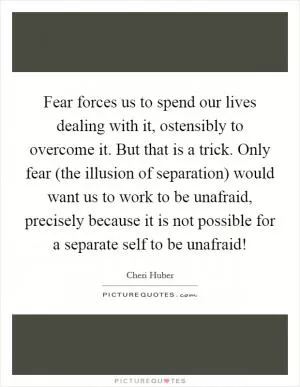 Fear forces us to spend our lives dealing with it, ostensibly to overcome it. But that is a trick. Only fear (the illusion of separation) would want us to work to be unafraid, precisely because it is not possible for a separate self to be unafraid! Picture Quote #1