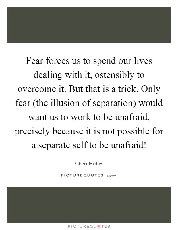 Fear forces us to spend our lives dealing with it, ostensibly to overcome it. But that is a trick. Only fear (the illusion of separation) would want us to work to be unafraid, precisely because it is not possible for a separate self to be unafraid! Picture Quote #1