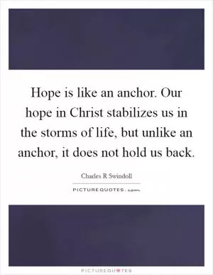 Hope is like an anchor. Our hope in Christ stabilizes us in the storms of life, but unlike an anchor, it does not hold us back Picture Quote #1