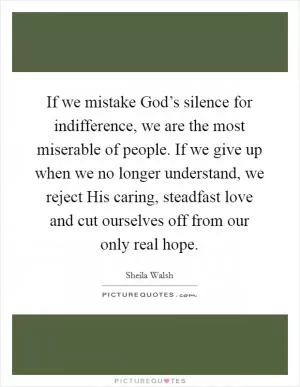 If we mistake God’s silence for indifference, we are the most miserable of people. If we give up when we no longer understand, we reject His caring, steadfast love and cut ourselves off from our only real hope Picture Quote #1