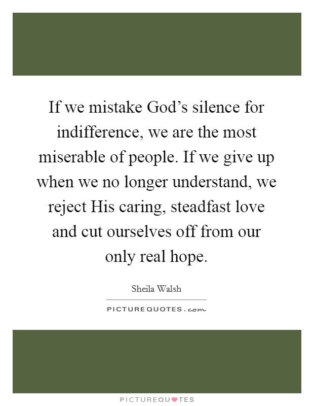 If we mistake God's silence for indifference, we are the most miserable of people. If we give up when we no longer understand, we reject His caring, steadfast love and cut ourselves off from our only real hope Picture Quote #1