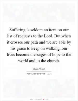 Suffering is seldom an item on our list of requests to the Lord. But when it crosses our path and we are able by his grace to keep on walking, our lives become messages of hope to the world and to the church Picture Quote #1