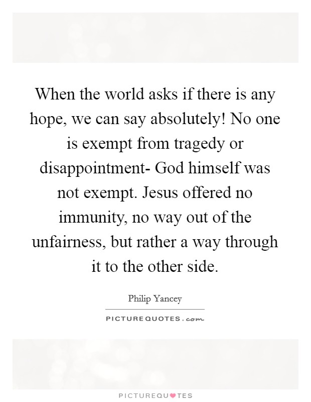 When the world asks if there is any hope, we can say absolutely! No one is exempt from tragedy or disappointment- God himself was not exempt. Jesus offered no immunity, no way out of the unfairness, but rather a way through it to the other side Picture Quote #1
