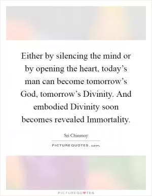 Either by silencing the mind or by opening the heart, today’s man can become tomorrow’s God, tomorrow’s Divinity. And embodied Divinity soon becomes revealed Immortality Picture Quote #1