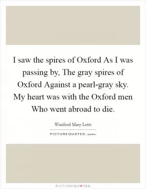 I saw the spires of Oxford As I was passing by, The gray spires of Oxford Against a pearl-gray sky. My heart was with the Oxford men Who went abroad to die Picture Quote #1