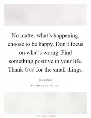 No matter what’s happening, choose to be happy. Don’t focus on what’s wrong. Find something positive in your life. Thank God for the small things Picture Quote #1