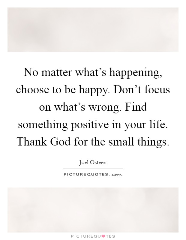 No matter what's happening, choose to be happy. Don't focus on what's wrong. Find something positive in your life. Thank God for the small things Picture Quote #1