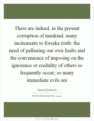 There are indeed, in the present corruption of mankind, many incitements to forsake truth: the need of palliating our own faults and the convenience of imposing on the ignorance or credulity of others so frequently occur; so many immediate evils are Picture Quote #1