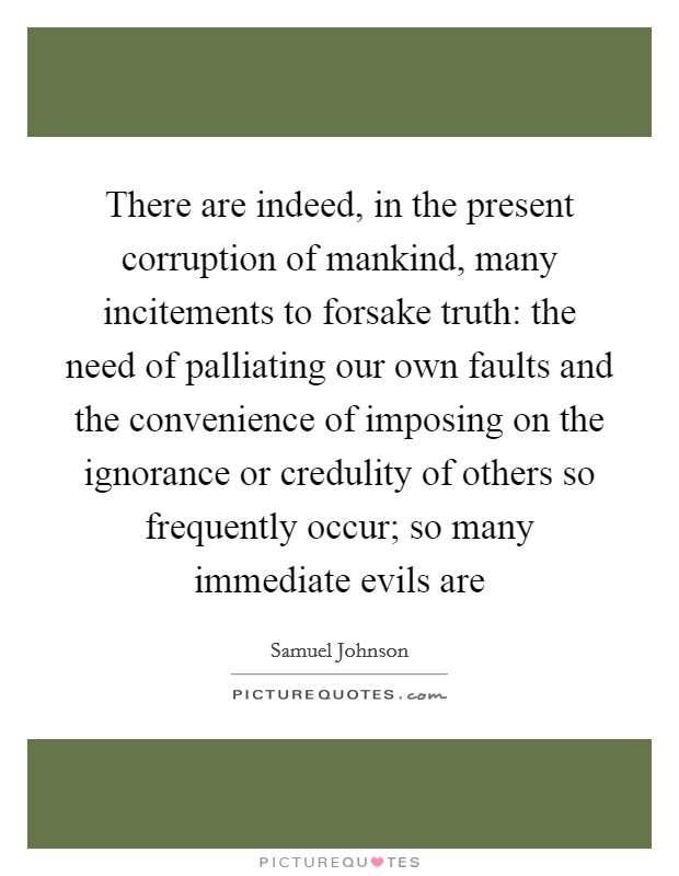 There are indeed, in the present corruption of mankind, many incitements to forsake truth: the need of palliating our own faults and the convenience of imposing on the ignorance or credulity of others so frequently occur; so many immediate evils are Picture Quote #1