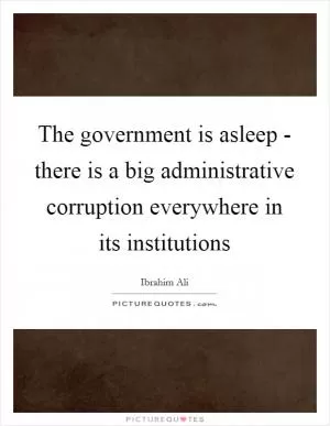 The government is asleep - there is a big administrative corruption everywhere in its institutions Picture Quote #1