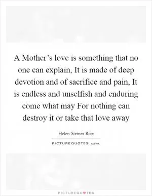 A Mother’s love is something that no one can explain, It is made of deep devotion and of sacrifice and pain, It is endless and unselfish and enduring come what may For nothing can destroy it or take that love away Picture Quote #1