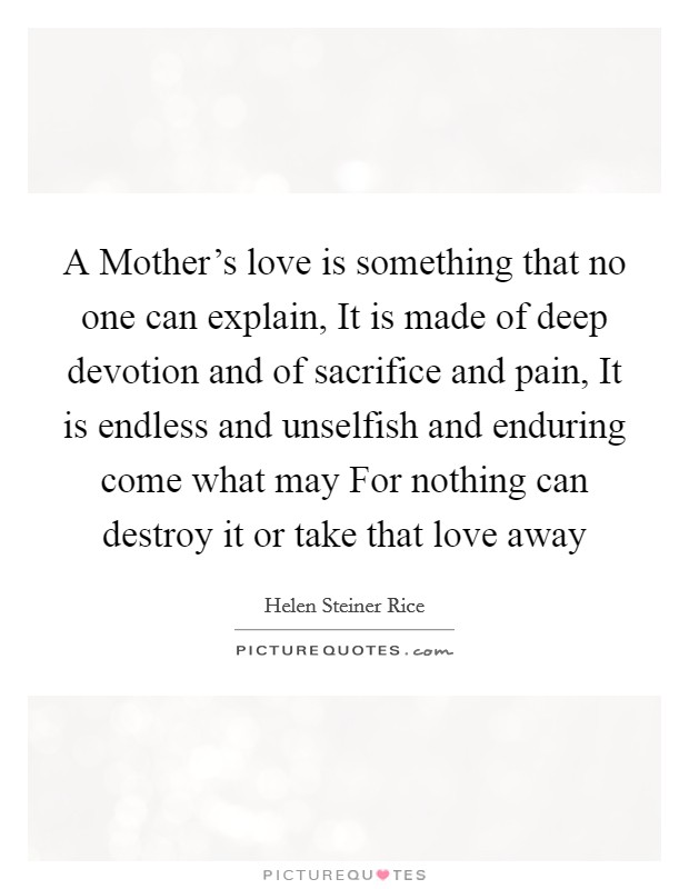 A Mother's love is something that no one can explain, It is made of deep devotion and of sacrifice and pain, It is endless and unselfish and enduring come what may For nothing can destroy it or take that love away Picture Quote #1