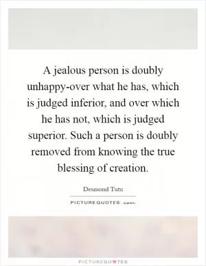 A jealous person is doubly unhappy-over what he has, which is judged inferior, and over which he has not, which is judged superior. Such a person is doubly removed from knowing the true blessing of creation Picture Quote #1