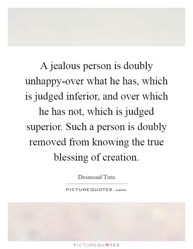 A jealous person is doubly unhappy-over what he has, which is judged inferior, and over which he has not, which is judged superior. Such a person is doubly removed from knowing the true blessing of creation Picture Quote #1