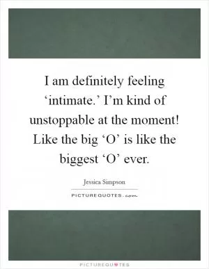 I am definitely feeling ‘intimate.’ I’m kind of unstoppable at the moment! Like the big ‘O’ is like the biggest ‘O’ ever Picture Quote #1