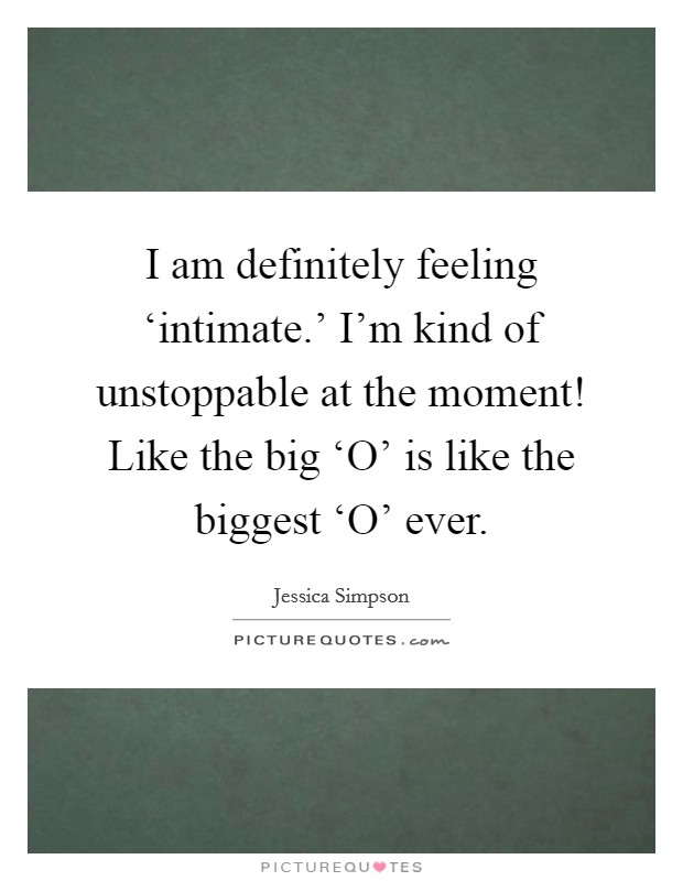 I am definitely feeling ‘intimate.' I'm kind of unstoppable at the moment! Like the big ‘O' is like the biggest ‘O' ever Picture Quote #1