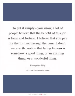 To put it simply - you know, a lot of people believe that the benefit of this job is fame and fortune. I believe that you pay for the fortune through the fame. I don’t buy into the notion that being famous is somehow a good thing, or an exciting thing, or a wonderful thing Picture Quote #1