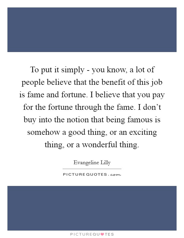 To put it simply - you know, a lot of people believe that the benefit of this job is fame and fortune. I believe that you pay for the fortune through the fame. I don't buy into the notion that being famous is somehow a good thing, or an exciting thing, or a wonderful thing Picture Quote #1