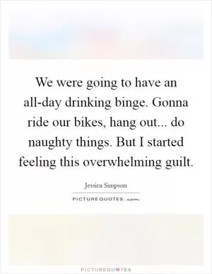 We were going to have an all-day drinking binge. Gonna ride our bikes, hang out... do naughty things. But I started feeling this overwhelming guilt Picture Quote #1