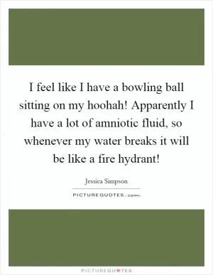 I feel like I have a bowling ball sitting on my hoohah! Apparently I have a lot of amniotic fluid, so whenever my water breaks it will be like a fire hydrant! Picture Quote #1