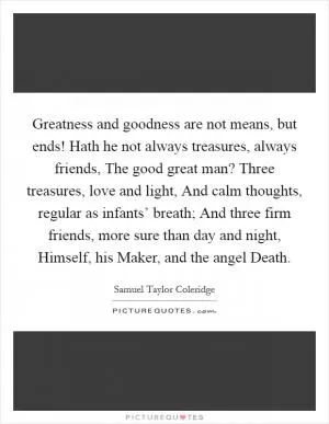 Greatness and goodness are not means, but ends! Hath he not always treasures, always friends, The good great man? Three treasures, love and light, And calm thoughts, regular as infants’ breath; And three firm friends, more sure than day and night, Himself, his Maker, and the angel Death Picture Quote #1