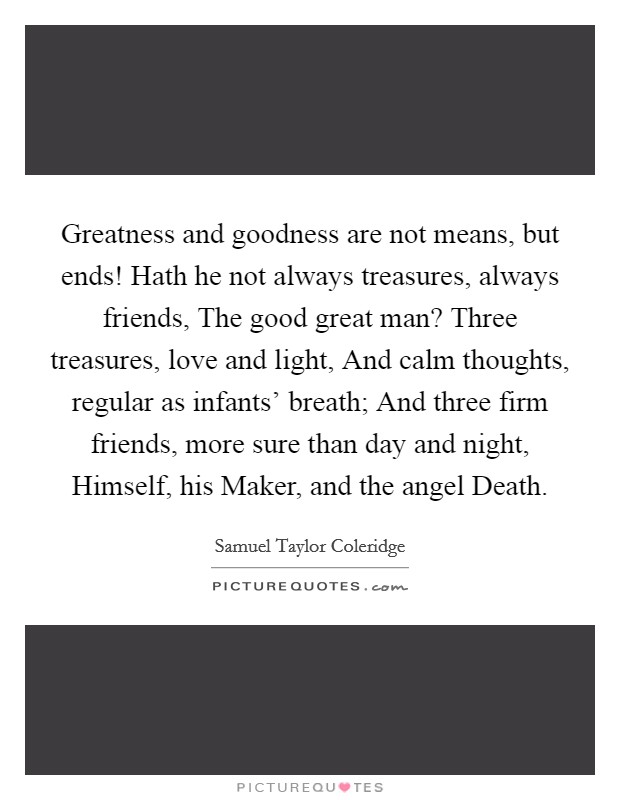 Greatness and goodness are not means, but ends! Hath he not always treasures, always friends, The good great man? Three treasures, love and light, And calm thoughts, regular as infants' breath; And three firm friends, more sure than day and night, Himself, his Maker, and the angel Death Picture Quote #1