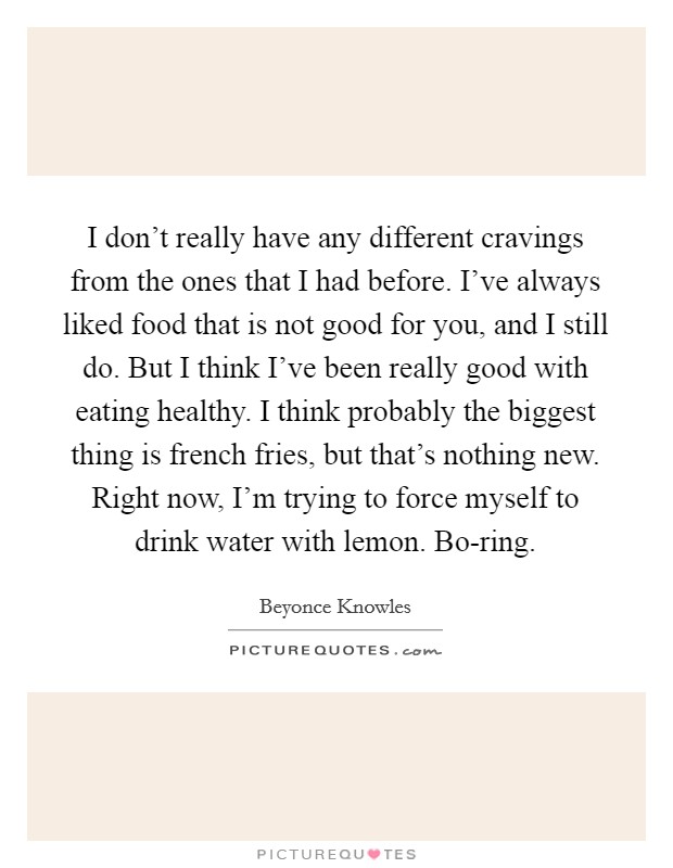 I don't really have any different cravings from the ones that I had before. I've always liked food that is not good for you, and I still do. But I think I've been really good with eating healthy. I think probably the biggest thing is french fries, but that's nothing new. Right now, I'm trying to force myself to drink water with lemon. Bo-ring Picture Quote #1