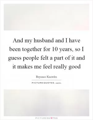 And my husband and I have been together for 10 years, so I guess people felt a part of it and it makes me feel really good Picture Quote #1