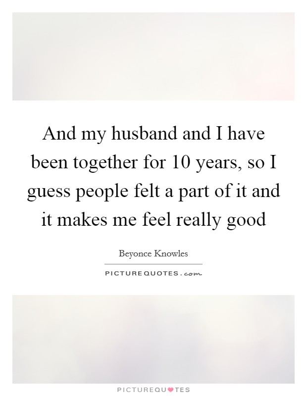 And my husband and I have been together for 10 years, so I guess people felt a part of it and it makes me feel really good Picture Quote #1