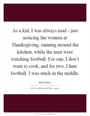 As a kid, I was always mad - just noticing the women at Thanksgiving, running around the kitchen, while the men were watching football. For one, I don’t want to cook, and for two, I hate football. I was stuck in the middle Picture Quote #1