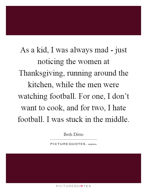 As a kid, I was always mad - just noticing the women at Thanksgiving, running around the kitchen, while the men were watching football. For one, I don't want to cook, and for two, I hate football. I was stuck in the middle Picture Quote #1