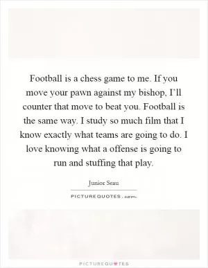 Football is a chess game to me. If you move your pawn against my bishop, I’ll counter that move to beat you. Football is the same way. I study so much film that I know exactly what teams are going to do. I love knowing what a offense is going to run and stuffing that play Picture Quote #1