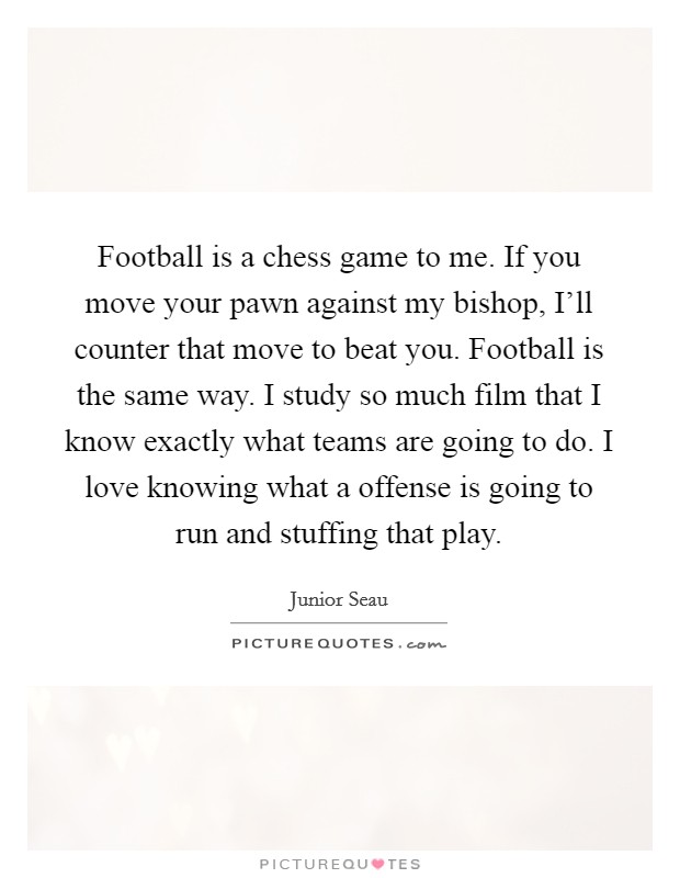 Football is a chess game to me. If you move your pawn against my bishop, I'll counter that move to beat you. Football is the same way. I study so much film that I know exactly what teams are going to do. I love knowing what a offense is going to run and stuffing that play Picture Quote #1
