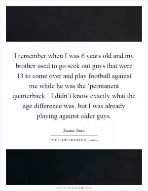 I remember when I was 6 years old and my brother used to go seek out guys that were 13 to come over and play football against me while he was the ‘permanent quarterback.’ I didn’t know exactly what the age difference was, but I was already playing against older guys Picture Quote #1