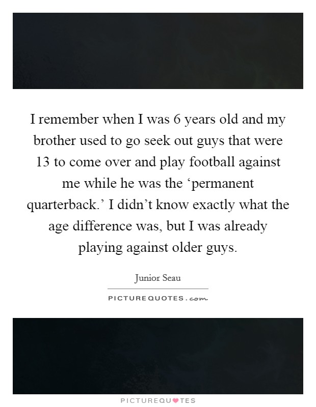 I remember when I was 6 years old and my brother used to go seek out guys that were 13 to come over and play football against me while he was the ‘permanent quarterback.' I didn't know exactly what the age difference was, but I was already playing against older guys Picture Quote #1