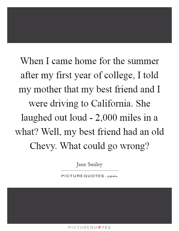 When I came home for the summer after my first year of college, I told my mother that my best friend and I were driving to California. She laughed out loud - 2,000 miles in a what? Well, my best friend had an old Chevy. What could go wrong? Picture Quote #1