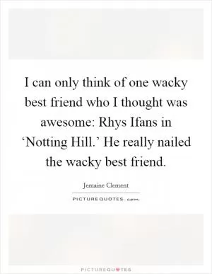 I can only think of one wacky best friend who I thought was awesome: Rhys Ifans in ‘Notting Hill.’ He really nailed the wacky best friend Picture Quote #1