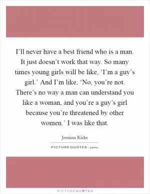 I’ll never have a best friend who is a man. It just doesn’t work that way. So many times young girls will be like, ‘I’m a guy’s girl.’ And I’m like, ‘No, you’re not. There’s no way a man can understand you like a woman, and you’re a guy’s girl because you’re threatened by other women.’ I was like that Picture Quote #1