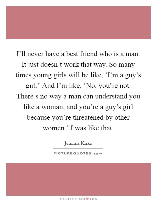 I'll never have a best friend who is a man. It just doesn't work that way. So many times young girls will be like, ‘I'm a guy's girl.' And I'm like, ‘No, you're not. There's no way a man can understand you like a woman, and you're a guy's girl because you're threatened by other women.' I was like that Picture Quote #1