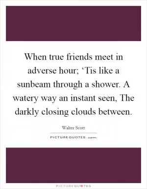 When true friends meet in adverse hour; ‘Tis like a sunbeam through a shower. A watery way an instant seen, The darkly closing clouds between Picture Quote #1