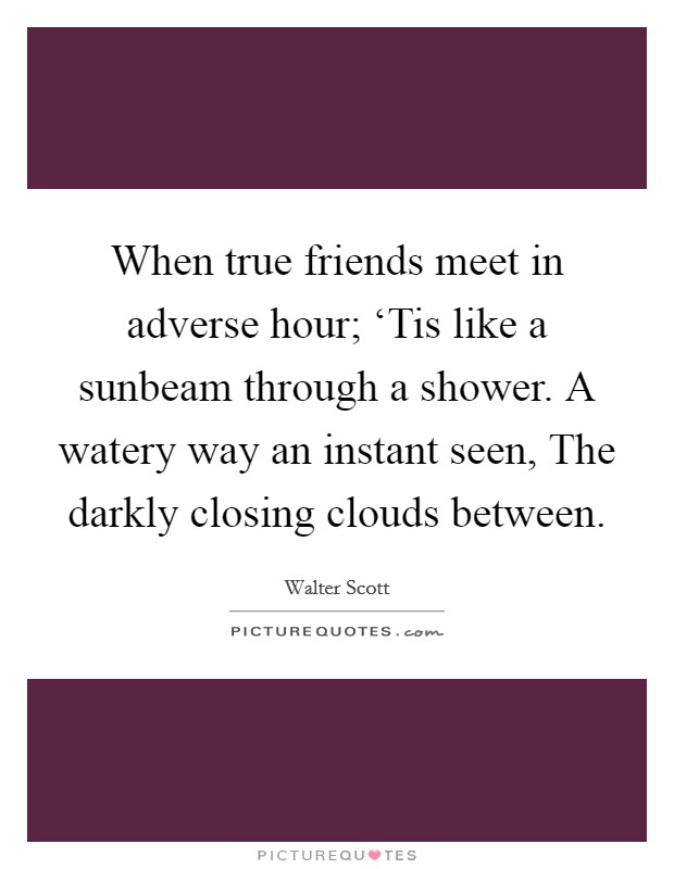 When true friends meet in adverse hour; ‘Tis like a sunbeam through a shower. A watery way an instant seen, The darkly closing clouds between Picture Quote #1