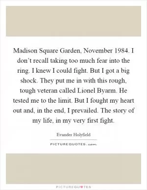 Madison Square Garden, November 1984. I don’t recall taking too much fear into the ring. I knew I could fight. But I got a big shock. They put me in with this rough, tough veteran called Lionel Byarm. He tested me to the limit. But I fought my heart out and, in the end, I prevailed. The story of my life, in my very first fight Picture Quote #1