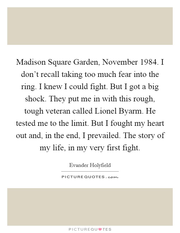 Madison Square Garden, November 1984. I don't recall taking too much fear into the ring. I knew I could fight. But I got a big shock. They put me in with this rough, tough veteran called Lionel Byarm. He tested me to the limit. But I fought my heart out and, in the end, I prevailed. The story of my life, in my very first fight Picture Quote #1